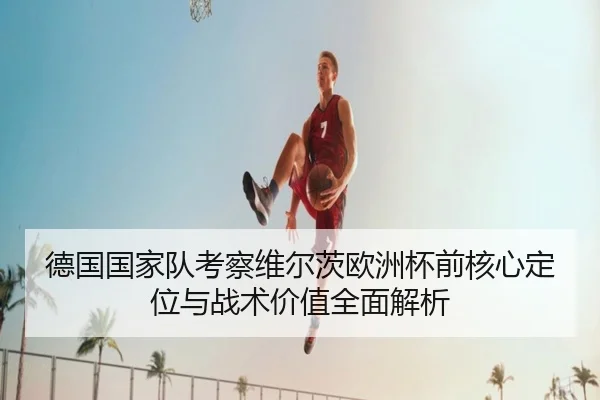 德国国家队考察维尔茨欧洲杯前核心定位与战术价值全面解析（c7c7）