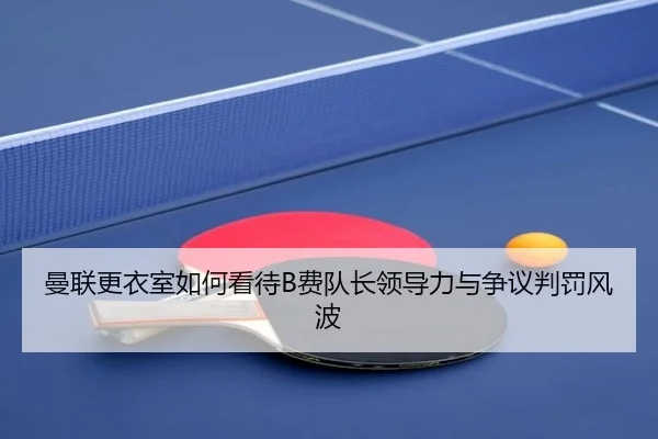 曼联更衣室如何看待B费队长领导力与争议判罚风波
