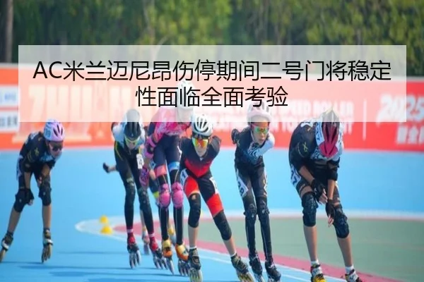 AC米兰迈尼昂伤停期间二号门将稳定性面临全面考验（c7c7）