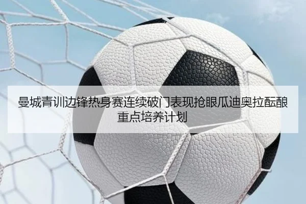 曼城青训边锋热身赛连续破门表现抢眼瓜迪奥拉酝酿重点培养计划（c7c7）