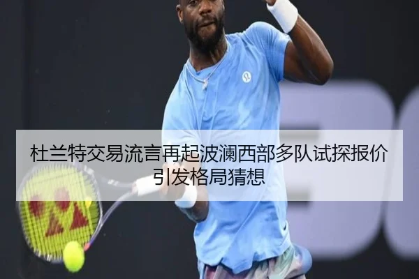 杜兰特交易流言再起波澜西部多队试探报价引发格局猜想（c7c7）
