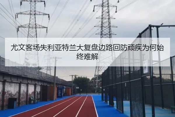 尤文客场失利亚特兰大复盘边路回防顽疾为何始终难解（c7c7）